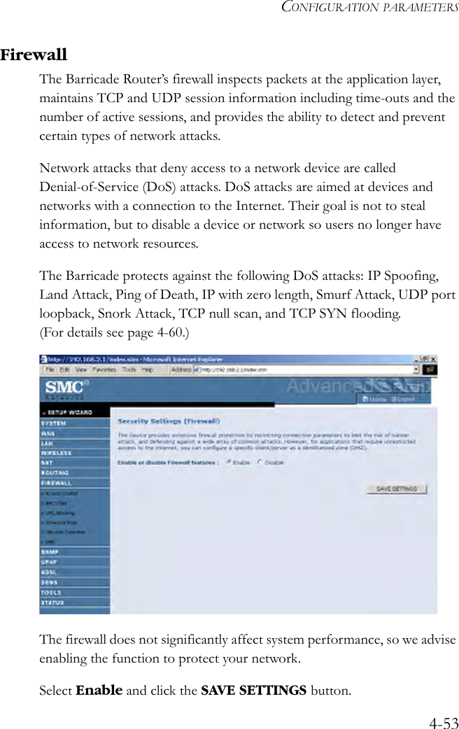 CONFIGURATION PARAMETERS4-53FirewallThe Barricade Router’s firewall inspects packets at the application layer, maintains TCP and UDP session information including time-outs and the number of active sessions, and provides the ability to detect and prevent certain types of network attacks. Network attacks that deny access to a network device are called Denial-of-Service (DoS) attacks. DoS attacks are aimed at devices and networks with a connection to the Internet. Their goal is not to steal information, but to disable a device or network so users no longer have access to network resources.The Barricade protects against the following DoS attacks: IP Spoofing, Land Attack, Ping of Death, IP with zero length, Smurf Attack, UDP port loopback, Snork Attack, TCP null scan, and TCP SYN flooding. (For details see page 4-60.) The firewall does not significantly affect system performance, so we advise enabling the function to protect your network. Select Enable and click the SAVE SETTINGS button. 