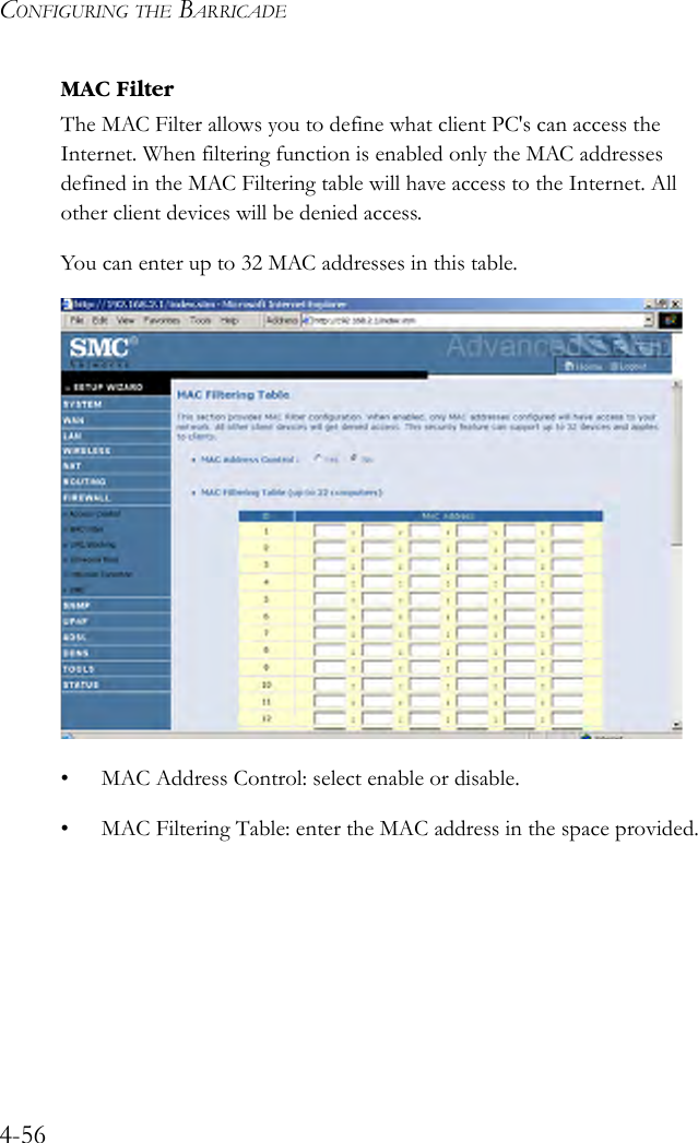 CONFIGURING THE BARRICADE4-56MAC FilterThe MAC Filter allows you to define what client PC&apos;s can access the Internet. When filtering function is enabled only the MAC addresses defined in the MAC Filtering table will have access to the Internet. All other client devices will be denied access.You can enter up to 32 MAC addresses in this table.  • MAC Address Control: select enable or disable.• MAC Filtering Table: enter the MAC address in the space provided.