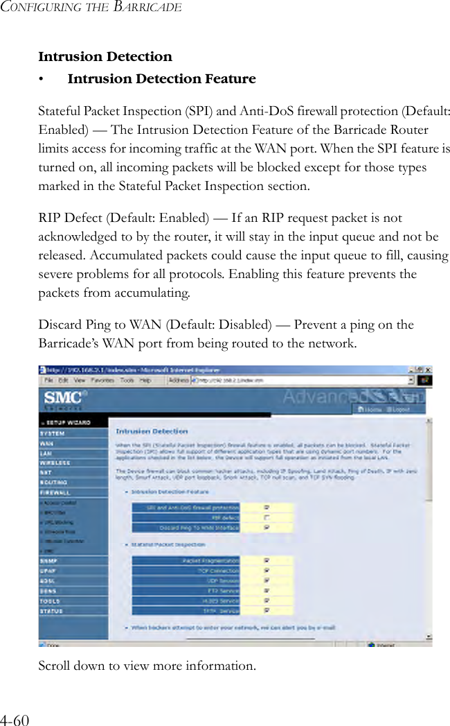 CONFIGURING THE BARRICADE4-60Intrusion Detection• Intrusion Detection FeatureStateful Packet Inspection (SPI) and Anti-DoS firewall protection (Default: Enabled) — The Intrusion Detection Feature of the Barricade Router limits access for incoming traffic at the WAN port. When the SPI feature is turned on, all incoming packets will be blocked except for those types marked in the Stateful Packet Inspection section.RIP Defect (Default: Enabled) — If an RIP request packet is not acknowledged to by the router, it will stay in the input queue and not be released. Accumulated packets could cause the input queue to fill, causing severe problems for all protocols. Enabling this feature prevents the packets from accumulating.Discard Ping to WAN (Default: Disabled) — Prevent a ping on the Barricade’s WAN port from being routed to the network. Scroll down to view more information.