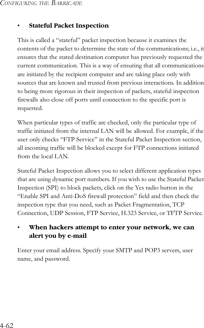 CONFIGURING THE BARRICADE4-62•Stateful Packet InspectionThis is called a “stateful” packet inspection because it examines the contents of the packet to determine the state of the communications; i.e., it ensures that the stated destination computer has previously requested the current communication. This is a way of ensuring that all communications are initiated by the recipient computer and are taking place only with sources that are known and trusted from previous interactions. In addition to being more rigorous in their inspection of packets, stateful inspection firewalls also close off ports until connection to the specific port is requested. When particular types of traffic are checked, only the particular type of traffic initiated from the internal LAN will be allowed. For example, if the user only checks “FTP Service” in the Stateful Packet Inspection section, all incoming traffic will be blocked except for FTP connections initiated from the local LAN.Stateful Packet Inspection allows you to select different application types that are using dynamic port numbers. If you wish to use the Stateful Packet Inspection (SPI) to block packets, click on the Yes radio button in the “Enable SPI and Anti-DoS firewall protection” field and then check the inspection type that you need, such as Packet Fragmentation, TCP Connection, UDP Session, FTP Service, H.323 Service, or TFTP Service.•When hackers attempt to enter your network, we can alert you by e-mailEnter your email address. Specify your SMTP and POP3 servers, user name, and password.