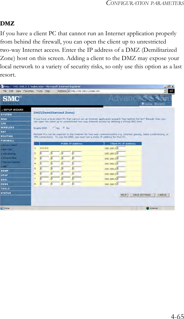 CONFIGURATION PARAMETERS4-65DMZIf you have a client PC that cannot run an Internet application properly from behind the firewall, you can open the client up to unrestricted two-way Internet access. Enter the IP address of a DMZ (Demilitarized Zone) host on this screen. Adding a client to the DMZ may expose your local network to a variety of security risks, so only use this option as a last resort.