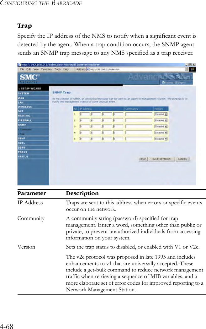 CONFIGURING THE BARRICADE4-68TrapSpecify the IP address of the NMS to notify when a significant event is detected by the agent. When a trap condition occurs, the SNMP agent sends an SNMP trap message to any NMS specified as a trap receiver. Parameter DescriptionIP Address Traps are sent to this address when errors or specific events occur on the network.Community A community string (password) specified for trap management. Enter a word, something other than public or private, to prevent unauthorized individuals from accessing information on your system.Version Sets the trap status to disabled, or enabled with V1 or V2c.The v2c protocol was proposed in late 1995 and includes enhancements to v1 that are universally accepted. These include a get-bulk command to reduce network management traffic when retrieving a sequence of MIB variables, and a more elaborate set of error codes for improved reporting to a Network Management Station. 