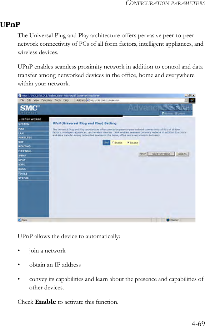 CONFIGURATION PARAMETERS4-69UPnPThe Universal Plug and Play architecture offers pervasive peer-to-peer network connectivity of PCs of all form factors, intelligent appliances, and wireless devices. UPnP enables seamless proximity network in addition to control and data transfer among networked devices in the office, home and everywhere within your network.UPnP allows the device to automatically:• join a network• obtain an IP address• convey its capabilities and learn about the presence and capabilities of other devices.Check Enable to activate this function.