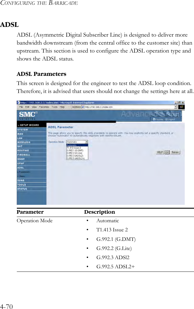 CONFIGURING THE BARRICADE4-70ADSLADSL (Asymmetric Digital Subscriber Line) is designed to deliver more bandwidth downstream (from the central office to the customer site) than upstream. This section is used to configure the ADSL operation type and shows the ADSL status.ADSL ParametersThis screen is designed for the engineer to test the ADSL loop condition. Therefore, it is advised that users should not change the settings here at all.Parameter DescriptionOperation Mode • Automatic• T1.413 Issue 2•G.992.1 (G.DMT)•G.992.2 (G.Lite)•G.992.3 ADSl2•G.992.5 ADSL2+