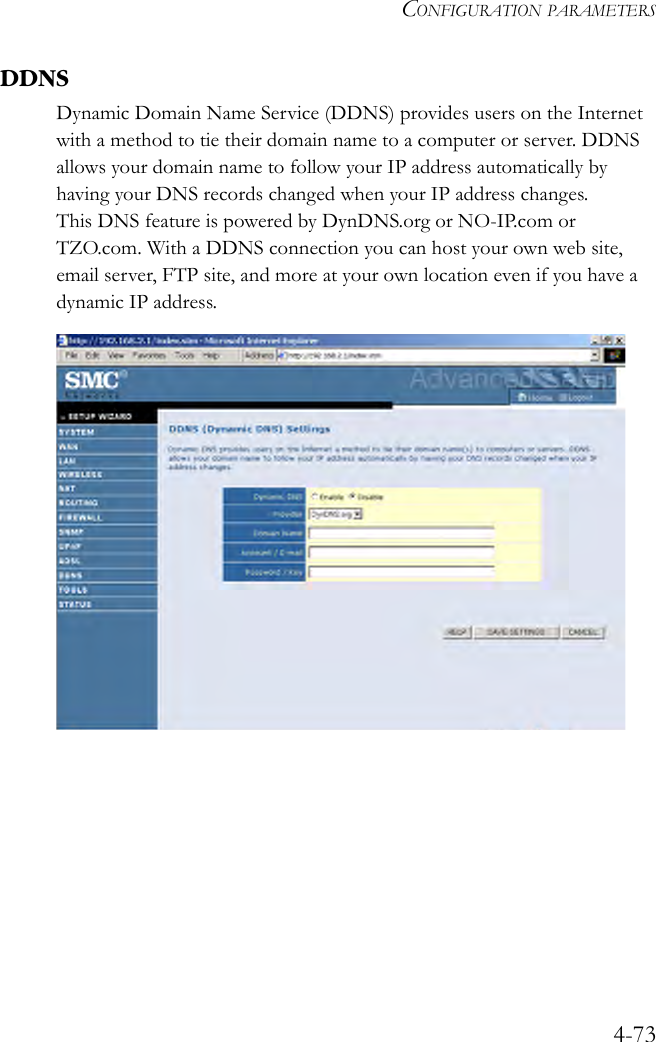 CONFIGURATION PARAMETERS4-73DDNSDynamic Domain Name Service (DDNS) provides users on the Internet with a method to tie their domain name to a computer or server. DDNS allows your domain name to follow your IP address automatically by having your DNS records changed when your IP address changes.This DNS feature is powered by DynDNS.org or NO-IP.com or TZO.com. With a DDNS connection you can host your own web site, email server, FTP site, and more at your own location even if you have a dynamic IP address.  