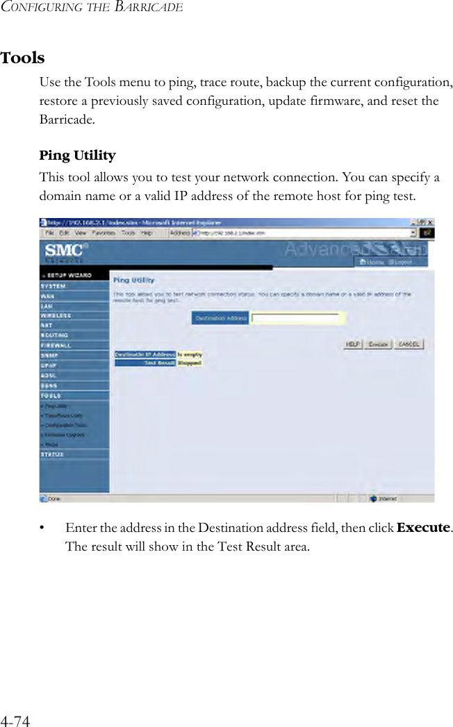 CONFIGURING THE BARRICADE4-74ToolsUse the Tools menu to ping, trace route, backup the current configuration, restore a previously saved configuration, update firmware, and reset the Barricade.Ping UtilityThis tool allows you to test your network connection. You can specify a domain name or a valid IP address of the remote host for ping test. • Enter the address in the Destination address field, then click Execute. The result will show in the Test Result area. 