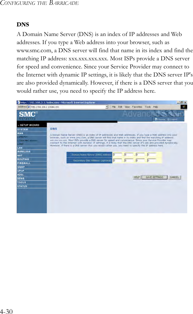 CONFIGURING THE BARRICADE4-30DNSA Domain Name Server (DNS) is an index of IP addresses and Web addresses. If you type a Web address into your browser, such as www.smc.com, a DNS server will find that name in its index and find the matching IP address: xxx.xxx.xxx.xxx. Most ISPs provide a DNS server for speed and convenience. Since your Service Provider may connect to the Internet with dynamic IP settings, it is likely that the DNS server IP&apos;s are also provided dynamically. However, if there is a DNS server that you would rather use, you need to specify the IP address here.