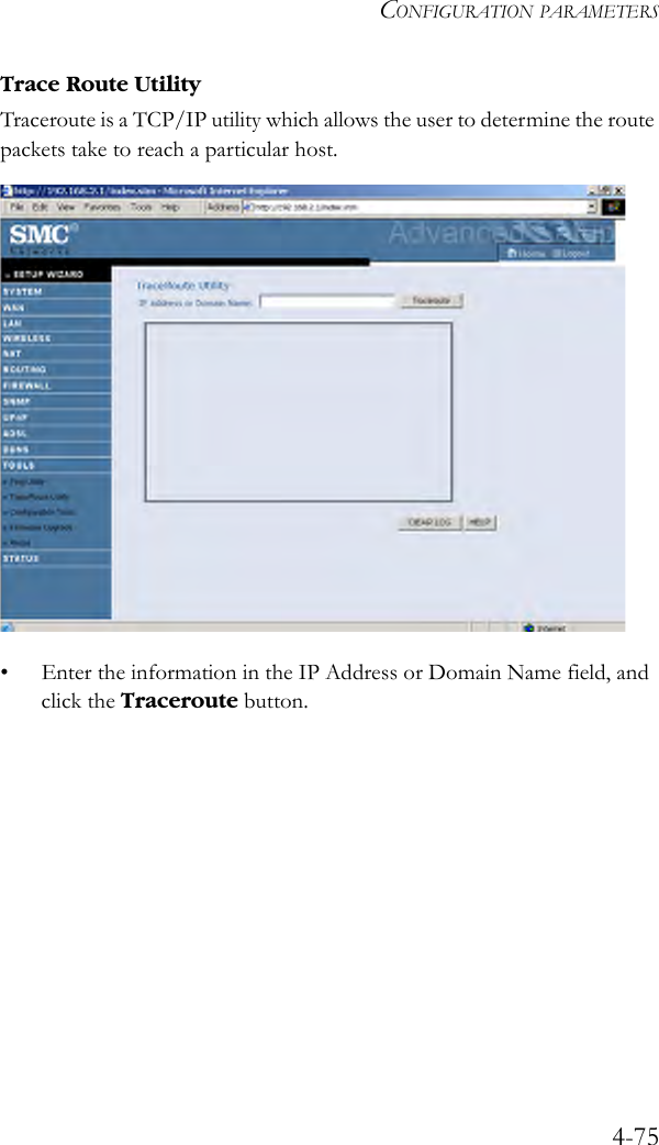 CONFIGURATION PARAMETERS4-75Trace Route UtilityTraceroute is a TCP/IP utility which allows the user to determine the route packets take to reach a particular host.• Enter the information in the IP Address or Domain Name field, and click the Traceroute button. 