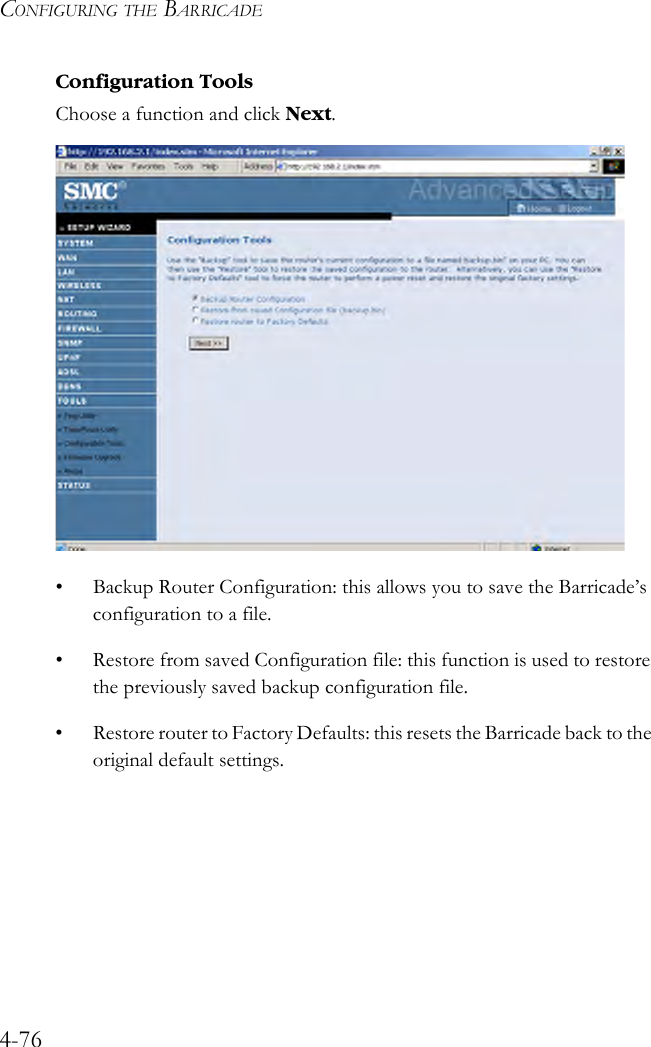 CONFIGURING THE BARRICADE4-76Configuration ToolsChoose a function and click Next. • Backup Router Configuration: this allows you to save the Barricade’s configuration to a file.• Restore from saved Configuration file: this function is used to restore the previously saved backup configuration file.• Restore router to Factory Defaults: this resets the Barricade back to the original default settings.