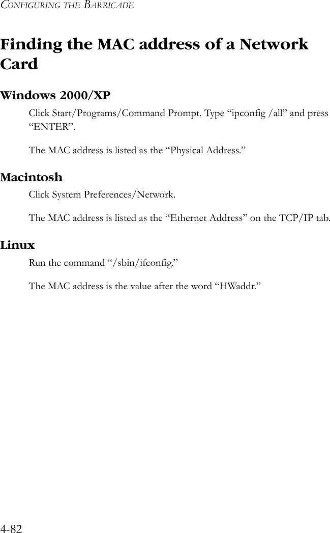 CONFIGURING THE BARRICADE4-82Finding the MAC address of a Network CardWindows 2000/XPClick Start/Programs/Command Prompt. Type “ipconfig /all” and press “ENTER”.The MAC address is listed as the “Physical Address.”MacintoshClick System Preferences/Network.The MAC address is listed as the “Ethernet Address” on the TCP/IP tab.LinuxRun the command “/sbin/ifconfig.” The MAC address is the value after the word “HWaddr.”