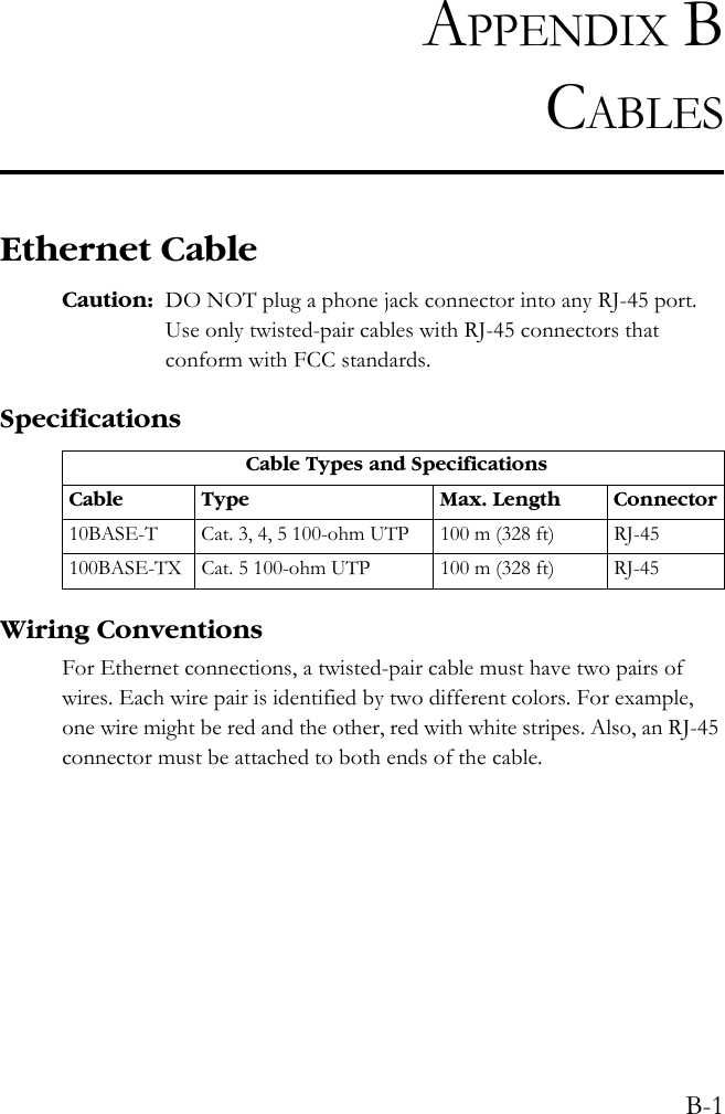 B-1APPENDIX BCABLESEthernet CableCaution: DO NOT plug a phone jack connector into any RJ-45 port. Use only twisted-pair cables with RJ-45 connectors that conform with FCC standards.SpecificationsWiring ConventionsFor Ethernet connections, a twisted-pair cable must have two pairs of wires. Each wire pair is identified by two different colors. For example, one wire might be red and the other, red with white stripes. Also, an RJ-45 connector must be attached to both ends of the cable. Cable Types and SpecificationsCable Type Max. Length Connector10BASE-T Cat. 3, 4, 5 100-ohm UTP 100 m (328 ft) RJ-45100BASE-TX Cat. 5 100-ohm UTP 100 m (328 ft) RJ-45