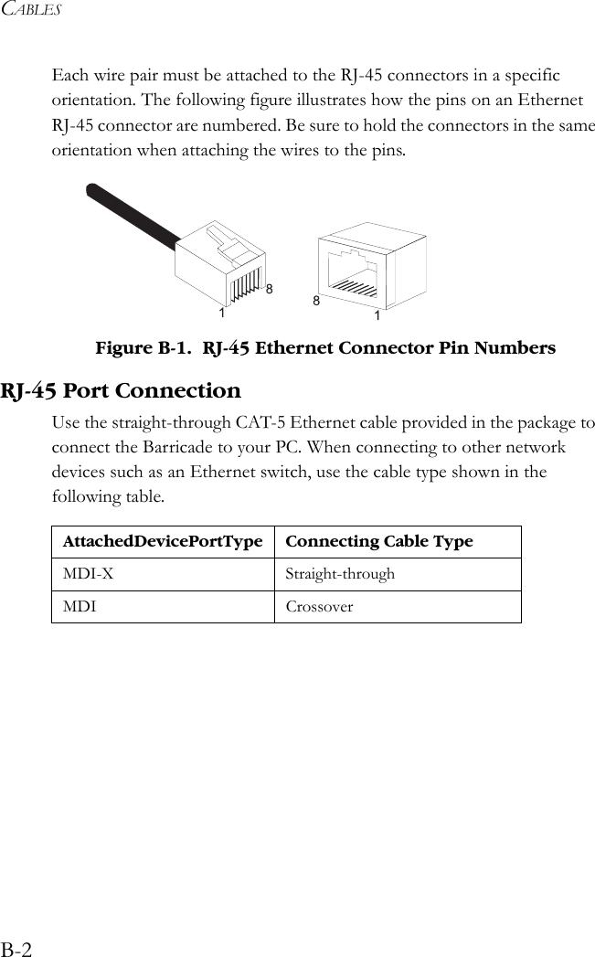 CABLESB-2Each wire pair must be attached to the RJ-45 connectors in a specific orientation. The following figure illustrates how the pins on an Ethernet RJ-45 connector are numbered. Be sure to hold the connectors in the same orientation when attaching the wires to the pins. Figure B-1.  RJ-45 Ethernet Connector Pin NumbersRJ-45 Port ConnectionUse the straight-through CAT-5 Ethernet cable provided in the package to connect the Barricade to your PC. When connecting to other network devices such as an Ethernet switch, use the cable type shown in the following table.Attached Device Port Type Connecting Cable TypeMDI-X Straight-throughMDI Crossover