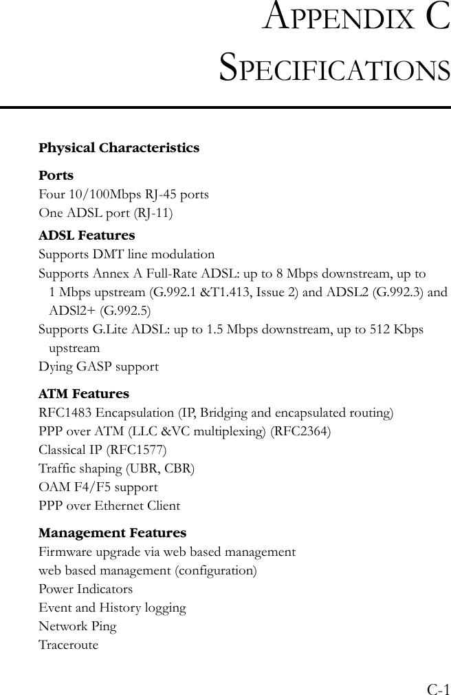 C-1APPENDIX CSPECIFICATIONSPhysical CharacteristicsPortsFour 10/100Mbps RJ-45 portsOne ADSL port (RJ-11)ADSL FeaturesSupports DMT line modulationSupports Annex A Full-Rate ADSL: up to 8 Mbps downstream, up to 1 Mbps upstream (G.992.1 &amp;T1.413, Issue 2) and ADSL2 (G.992.3) and ADSl2+ (G.992.5)Supports G.Lite ADSL: up to 1.5 Mbps downstream, up to 512 Kbps upstreamDying GASP supportATM FeaturesRFC1483 Encapsulation (IP, Bridging and encapsulated routing)PPP over ATM (LLC &amp;VC multiplexing) (RFC2364)Classical IP (RFC1577)Traffic shaping (UBR, CBR)OAM F4/F5 supportPPP over Ethernet ClientManagement FeaturesFirmware upgrade via web based managementweb based management (configuration)Power IndicatorsEvent and History loggingNetwork PingTraceroute