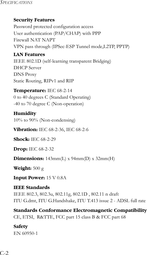 SPECIFICATIONSC-2Security FeaturesPassword protected configuration accessUser authentication (PAP/CHAP) with PPPFirewall NAT NAPTVPN pass through (IPSec-ESP Tunnel mode,L2TP, PPTP) LAN FeaturesIEEE 802.1D (self-learning transparent Bridging)DHCP ServerDNS ProxyStatic Routing, RIPv1 and RIPTemperature: IEC 68-2-140 to 40 degrees C (Standard Operating)-40 to 70 degree C (Non-operation)Humidity10% to 90% (Non-condensing)Vibration: IEC 68-2-36, IEC 68-2-6Shock: IEC 68-2-29Drop: IEC 68-2-32Dimensions: 143mm(L) x 94mm(D) x 32mm(H)Weight: 500 gInput Power: 15 V 0.8AIEEE StandardsIEEE 802.3, 802.3u, 802.11g, 802.1D , 802.11 n draft ITU G.dmt, ITU G.Handshake, ITU T.413 issue 2 - ADSL full rateStandards Conformance Electromagnetic CompatibilityCE, ETSI,  R&amp;TTE, FCC part 15 class B &amp; FCC part 68SafetyEN 60950-1