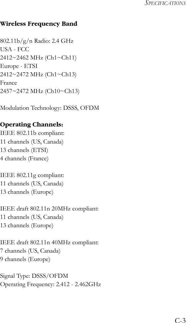 SPECIFICATIONSC-3Wireless Frequency Band802.11b/g/n Radio: 2.4 GHzUSA - FCC 2412~2462 MHz (Ch1~Ch11)Europe - ETSI 2412~2472 MHz (Ch1~Ch13)France2457~2472 MHz (Ch10~Ch13)Modulation Technology: DSSS, OFDMOperating Channels:IEEE 802.11b compliant:11 channels (US, Canada)13 channels (ETSI)4 channels (France)IEEE 802.11g compliant:11 channels (US, Canada)13 channels (Europe)IEEE draft 802.11n 20MHz compliant:11 channels (US, Canada)13 channels (Europe)IEEE draft 802.11n 40MHz compliant:7 channels (US, Canada)9 channels (Europe)Signal Type: DSSS/OFDMOperating Frequency: 2.412 - 2.462GHz