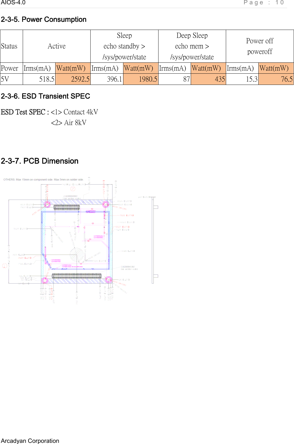 AIOS-4.0    Page : 10 Arcadyan Corporation     2-3-5. Power Consumption Status  Active Sleep echo standby &gt; /sys/power/state   Deep Sleep echo mem &gt; /sys/power/state Power off poweroff Power  Irms(mA)  Watt(mW)  Irms(mA)  Watt(mW)  Irms(mA)  Watt(mW)  Irms(mA)  Watt(mW) 5V  518.5  2592.5  396.1  1980.5  87  435  15.3  76.5 2-3-6. ESD Transient SPEC ESD Test SPEC : &lt;1&gt; Contact 4kV                 &lt;2&gt; Air 8kV    2-3-7. PCB Dimension        