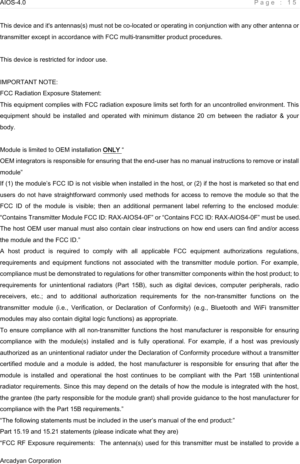 AIOS-4.0    Page : 15 Arcadyan Corporation      This device and it&apos;s antennas(s) must not be co-located or operating in conjunction with any other antenna or transmitter except in accordance with FCC multi-transmitter product procedures.  This device is restricted for indoor use.  IMPORTANT NOTE: FCC Radiation Exposure Statement: This equipment complies with FCC radiation exposure limits set forth for an uncontrolled environment. This equipment  should  be  installed  and  operated  with  minimum  distance  20  cm  between  the  radiator  &amp;  your body.  Module is limited to OEM installation ONLY “OEM integrators is responsible for ensuring that the end-user has no manual instructions to remove or install module” If (1) the module’s FCC ID is not visible when installed in the host, or (2) if the host is marketed so that end users do not have straightforward commonly used methods for access to remove the module so that the FCC  ID  of  the  module  is  visible;  then  an  additional  permanent  label  referring  to  the  enclosed  module: “Contains Transmitter Module FCC ID: RAX-AIOS4-0F” or “Contains FCC ID: RAX-AIOS4-0F” must be used. The host OEM user manual must also contain clear instructions on how end users can find and/or access the module and the FCC ID.” A  host  product  is  required  to  comply  with  all  applicable  FCC  equipment  authorizations  regulations, requirements  and  equipment  functions  not  associated  with  the  transmitter module  portion.  For  example, compliance must be demonstrated to regulations for other transmitter components within the host product; to requirements  for  unintentional  radiators  (Part  15B),  such  as  digital  devices,  computer  peripherals,  radio receivers,  etc.;  and  to  additional  authorization  requirements  for  the  non-transmitter  functions  on  the transmitter  module  (i.e.,  Verification,  or  Declaration  of  Conformity)  (e.g.,  Bluetooth  and  WiFi  transmitter modules may also contain digital logic functions) as appropriate. To ensure compliance with all non-transmitter functions the host manufacturer is responsible for ensuring compliance  with  the  module(s)  installed  and  is  fully  operational. For example, if a host was previously authorized as an unintentional radiator under the Declaration of Conformity procedure without a transmitter certified module and a module is added, the host manufacturer is responsible for ensuring that after the module  is  installed  and  operational  the  host  continues  to  be  compliant  with  the  Part  15B  unintentional radiator requirements. Since this may depend on the details of how the module is integrated with the host, the grantee (the party responsible for the module grant) shall provide guidance to the host manufacturer for compliance with the Part 15B requirements.” “The following statements must be included in the user’s manual of the end product:”   Part 15.19 and 15.21 statements (please indicate what they are) “FCC RF Exposure requirements:   The antenna(s) used for this transmitter must be installed to provide a 