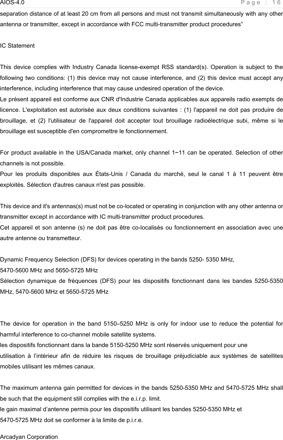 AIOS-4.0    Page : 16 Arcadyan Corporation     separation distance of at least 20 cm from all persons and must not transmit simultaneously with any other antenna or transmitter, except in accordance with FCC multi-transmitter product procedures”  IC Statement    This device  complies with  Industry  Canada license-exempt RSS  standard(s). Operation  is  subject  to  the following two conditions: (1) this device may not cause interference, and (2) this device must accept any interference, including interference that may cause undesired operation of the device. Le présent appareil est conforme aux CNR d&apos;Industrie Canada applicables aux appareils radio exempts de licence. L&apos;exploitation est autorisée aux deux conditions suivantes : (1) l&apos;appareil ne doit pas produire de brouillage,  et  (2)  l&apos;utilisateur  de  l&apos;appareil  doit  accepter  tout  brouillage  radioélectrique  subi,  même  si  le brouillage est susceptible d&apos;en compromettre le fonctionnement.  For product available in the USA/Canada market, only channel 1~11 can be operated. Selection of other channels is not possible. Pour  les  produits  disponibles  aux  États-Unis  /  Canada  du  marché,  seul  le  canal  1  à  11  peuvent  être exploités. Sélection d&apos;autres canaux n&apos;est pas possible.  This device and it&apos;s antennas(s) must not be co-located or operating in conjunction with any other antenna or transmitter except in accordance with IC multi-transmitter product procedures. Cet appareil et son antenne (s) ne doit pas être co-localisés ou fonctionnement en association avec une autre antenne ou transmetteur.  Dynamic Frequency Selection (DFS) for devices operating in the bands 5250- 5350 MHz, 5470-5600 MHz and 5650-5725 MHz Sélection  dynamique  de  fréquences  (DFS)  pour  les  dispositifs  fonctionnant  dans  les  bandes  5250-5350 MHz, 5470-5600 MHz et 5650-5725 MHz   The  device  for  operation  in  the  band  5150–5250 MHz  is  only  for  indoor  use  to  reduce  the  potential  for harmful interference to co-channel mobile satellite systems. les dispositifs fonctionnant dans la bande 5150-5250 MHz sont réservés uniquement pour une utilisation  à  l’intérieur  afin  de  réduire  les  risques  de  brouillage  préjudiciable  aux  systèmes  de  satellites mobiles utilisant les mêmes canaux.  The maximum antenna gain permitted for devices in the bands 5250-5350 MHz and 5470-5725 MHz shall be such that the equipment still complies with the e.i.r.p. limit. le gain maximal d’antenne permis pour les dispositifs utilisant les bandes 5250-5350 MHz et 5470-5725 MHz doit se conformer à la limite de p.i.r.e. 