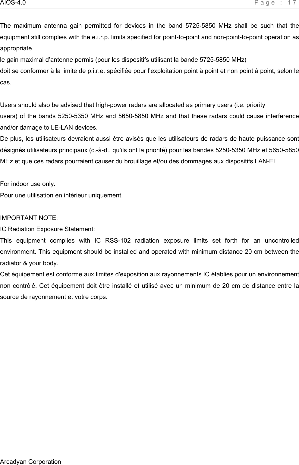 AIOS-4.0    Page : 17 Arcadyan Corporation      The  maximum  antenna  gain  permitted  for  devices  in  the  band  5725-5850  MHz  shall  be  such  that  the equipment still complies with the e.i.r.p. limits specified for point-to-point and non-point-to-point operation as appropriate. le gain maximal d’antenne permis (pour les dispositifs utilisant la bande 5725-5850 MHz) doit se conformer à la limite de p.i.r.e. spécifiée pour l’exploitation point à point et non point à point, selon le cas.  Users should also be advised that high-power radars are allocated as primary users (i.e. priority users) of the bands 5250-5350 MHz and 5650-5850 MHz and that these radars could cause interference and/or damage to LE-LAN devices. De plus, les utilisateurs devraient aussi être avisés que les utilisateurs de radars de haute puissance sont désignés utilisateurs principaux (c.-à-d., qu’ils ont la priorité) pour les bandes 5250-5350 MHz et 5650-5850 MHz et que ces radars pourraient causer du brouillage et/ou des dommages aux dispositifs LAN-EL.  For indoor use only. Pour une utilisation en intérieur uniquement.  IMPORTANT NOTE: IC Radiation Exposure Statement: This  equipment  complies  with  IC  RSS-102  radiation  exposure  limits  set  forth  for  an  uncontrolled environment. This equipment should be installed and operated with minimum distance 20 cm between the radiator &amp; your body. Cet équipement est conforme aux limites d&apos;exposition aux rayonnements IC établies pour un environnement non contrôlé. Cet équipement doit être installé et utilisé avec un minimum de 20 cm de distance entre la source de rayonnement et votre corps.  