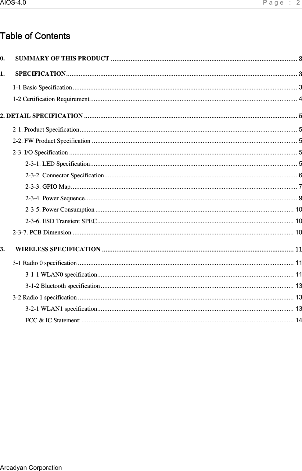 AIOS-4.0    Page : 2 Arcadyan Corporation     Table of Contents 0. SUMMARY OF THIS PRODUCT ........................................................................................................ 3 1. SPECIFICATION................................................................................................................................. 3 1-1 Basic Specification................................................................................................................................ 3 1-2 Certification Requirement...................................................................................................................... 4 2. DETAIL SPECIFICATION ....................................................................................................................... 5 2-1. Product Specification............................................................................................................................ 5 2-2. FW Product Specification ..................................................................................................................... 5 2-3. I/O Specification .................................................................................................................................. 5 2-3-1. LED Specification...................................................................................................................... 5 2-3-2. Connector Specification.............................................................................................................. 6 2-3-3. GPIO Map................................................................................................................................. 7 2-3-4. Power Sequence......................................................................................................................... 9 2-3-5. Power Consumption................................................................................................................. 10 2-3-6. ESD Transient SPEC................................................................................................................ 10 2-3-7. PCB Dimension .............................................................................................................................. 10 3. WIRELESS SPECIFICATION ........................................................................................................... 11 3-1 Radio 0 specification ........................................................................................................................... 11 3-1-1 WLAN0 specification................................................................................................................ 11 3-1-2 Bluetooth specification.............................................................................................................. 13 3-2 Radio 1 specification ........................................................................................................................... 13 3-2-1 WLAN1 specification................................................................................................................ 13 FCC &amp; IC Statement:......................................................................................................................... 14  