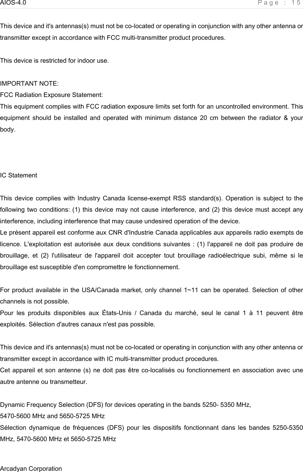 AIOS-4.0    Page : 15 Arcadyan Corporation      This device and it&apos;s antennas(s) must not be co-located or operating in conjunction with any other antenna or transmitter except in accordance with FCC multi-transmitter product procedures.  This device is restricted for indoor use.  IMPORTANT NOTE: FCC Radiation Exposure Statement: This equipment complies with FCC radiation exposure limits set forth for an uncontrolled environment. This equipment  should  be  installed and  operated  with  minimum  distance  20  cm  between  the  radiator  &amp; your body.    IC Statement    This device complies with  Industry  Canada license-exempt RSS standard(s). Operation is subject to the following two conditions: (1) this device may not cause interference, and (2) this device must accept any interference, including interference that may cause undesired operation of the device. Le présent appareil est conforme aux CNR d&apos;Industrie Canada applicables aux appareils radio exempts de licence. L&apos;exploitation est autorisée aux deux conditions suivantes : (1) l&apos;appareil ne doit pas produire de brouillage,  et  (2)  l&apos;utilisateur  de  l&apos;appareil  doit  accepter  tout  brouillage  radioélectrique  subi,  même  si  le brouillage est susceptible d&apos;en compromettre le fonctionnement.  For product available in the USA/Canada market, only channel 1~11 can be operated. Selection of other channels is not possible. Pour  les  produits  disponibles  aux  États-Unis  /  Canada  du  marché,  seul  le  canal  1  à  11  peuvent  être exploités. Sélection d&apos;autres canaux n&apos;est pas possible.  This device and it&apos;s antennas(s) must not be co-located or operating in conjunction with any other antenna or transmitter except in accordance with IC multi-transmitter product procedures. Cet appareil et son antenne (s) ne doit pas être co-localisés ou fonctionnement en association avec une autre antenne ou transmetteur.  Dynamic Frequency Selection (DFS) for devices operating in the bands 5250- 5350 MHz, 5470-5600 MHz and 5650-5725 MHz Sélection  dynamique  de  fréquences  (DFS)  pour  les  dispositifs  fonctionnant dans  les  bandes  5250-5350 MHz, 5470-5600 MHz et 5650-5725 MHz  