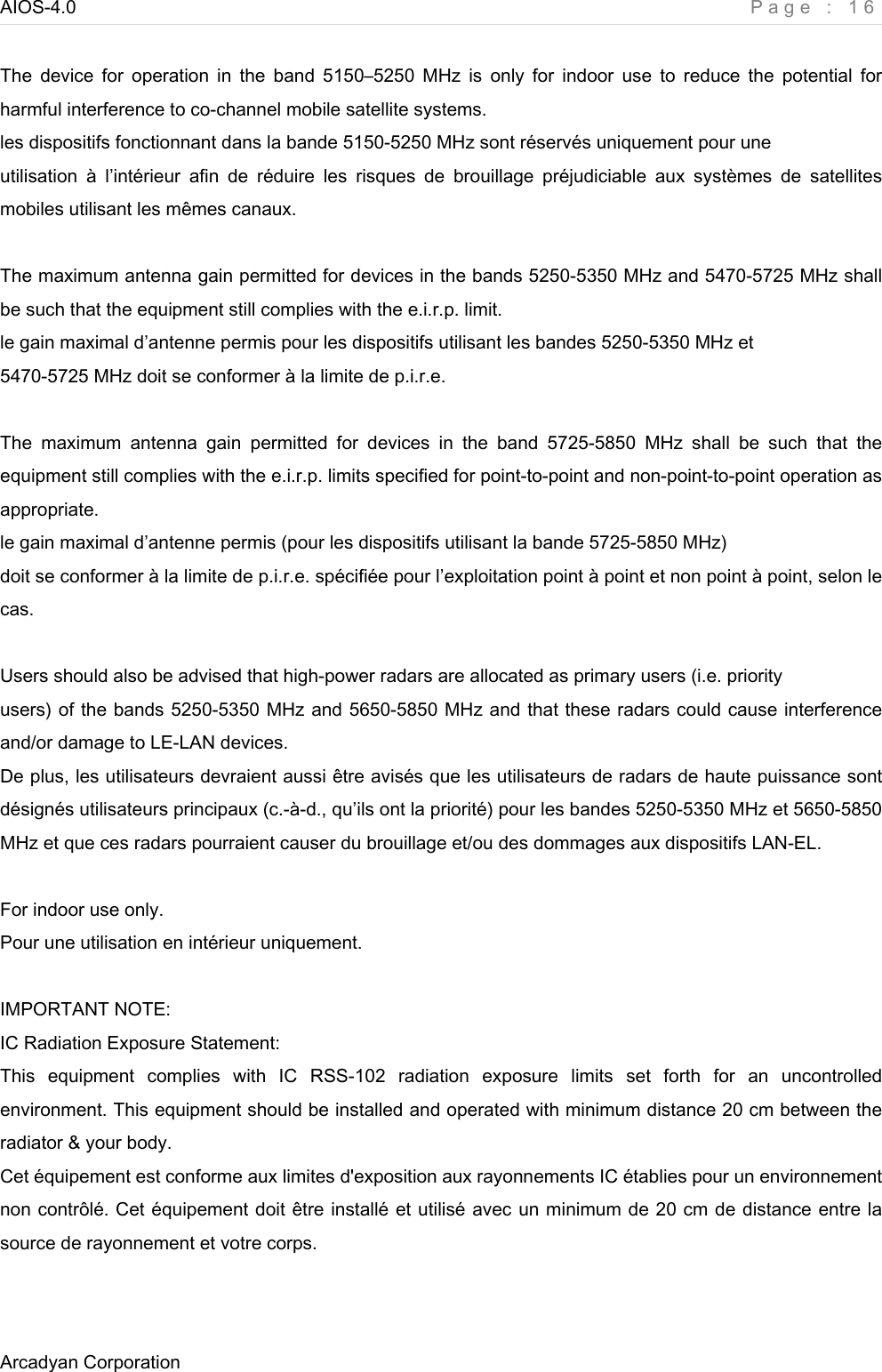 AIOS-4.0    Page : 16 Arcadyan Corporation      The  device  for  operation  in  the  band  5150–5250 MHz  is  only  for  indoor  use  to  reduce  the  potential  for harmful interference to co-channel mobile satellite systems. les dispositifs fonctionnant dans la bande 5150-5250 MHz sont réservés uniquement pour une utilisation  à  l’intérieur  afin  de  réduire  les  risques  de  brouillage  préjudiciable  aux  systèmes  de  satellites mobiles utilisant les mêmes canaux.  The maximum antenna gain permitted for devices in the bands 5250-5350 MHz and 5470-5725 MHz shall be such that the equipment still complies with the e.i.r.p. limit. le gain maximal d’antenne permis pour les dispositifs utilisant les bandes 5250-5350 MHz et 5470-5725 MHz doit se conformer à la limite de p.i.r.e.  The  maximum  antenna  gain  permitted  for  devices  in  the  band  5725-5850  MHz  shall  be  such  that  the equipment still complies with the e.i.r.p. limits specified for point-to-point and non-point-to-point operation as appropriate. le gain maximal d’antenne permis (pour les dispositifs utilisant la bande 5725-5850 MHz) doit se conformer à la limite de p.i.r.e. spécifiée pour l’exploitation point à point et non point à point, selon le cas.  Users should also be advised that high-power radars are allocated as primary users (i.e. priority users) of the bands 5250-5350 MHz and 5650-5850 MHz and that these radars could cause interference and/or damage to LE-LAN devices. De plus, les utilisateurs devraient aussi être avisés que les utilisateurs de radars de haute puissance sont désignés utilisateurs principaux (c.-à-d., qu’ils ont la priorité) pour les bandes 5250-5350 MHz et 5650-5850 MHz et que ces radars pourraient causer du brouillage et/ou des dommages aux dispositifs LAN-EL.  For indoor use only. Pour une utilisation en intérieur uniquement.  IMPORTANT NOTE: IC Radiation Exposure Statement: This  equipment  complies  with  IC  RSS-102  radiation  exposure  limits  set  forth  for  an  uncontrolled environment. This equipment should be installed and operated with minimum distance 20 cm between the radiator &amp; your body. Cet équipement est conforme aux limites d&apos;exposition aux rayonnements IC établies pour un environnement non contrôlé. Cet équipement doit être installé et utilisé avec un minimum de 20 cm de distance entre la source de rayonnement et votre corps.  