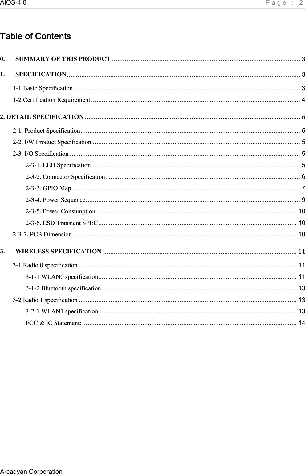 AIOS-4.0    Page : 2 Arcadyan Corporation     Table of Contents 0. SUMMARY OF THIS PRODUCT ........................................................................................................ 3 1. SPECIFICATION................................................................................................................................. 3 1-1 Basic Specification................................................................................................................................ 3 1-2 Certification Requirement...................................................................................................................... 4 2. DETAIL SPECIFICATION ....................................................................................................................... 5 2-1. Product Specification............................................................................................................................ 5 2-2. FW Product Specification ..................................................................................................................... 5 2-3. I/O Specification .................................................................................................................................. 5 2-3-1. LED Specification...................................................................................................................... 5 2-3-2. Connector Specification.............................................................................................................. 6 2-3-3. GPIO Map................................................................................................................................. 7 2-3-4. Power Sequence......................................................................................................................... 9 2-3-5. Power Consumption ................................................................................................................. 10 2-3-6. ESD Transient SPEC................................................................................................................ 10 2-3-7. PCB Dimension .............................................................................................................................. 10 3. WIRELESS SPECIFICATION ........................................................................................................... 11 3-1 Radio 0 specification ........................................................................................................................... 11 3-1-1 WLAN0 specification................................................................................................................ 11 3-1-2 Bluetooth specification.............................................................................................................. 13 3-2 Radio 1 specification ........................................................................................................................... 13 3-2-1 WLAN1 specification................................................................................................................ 13 FCC &amp; IC Statement:......................................................................................................................... 14  