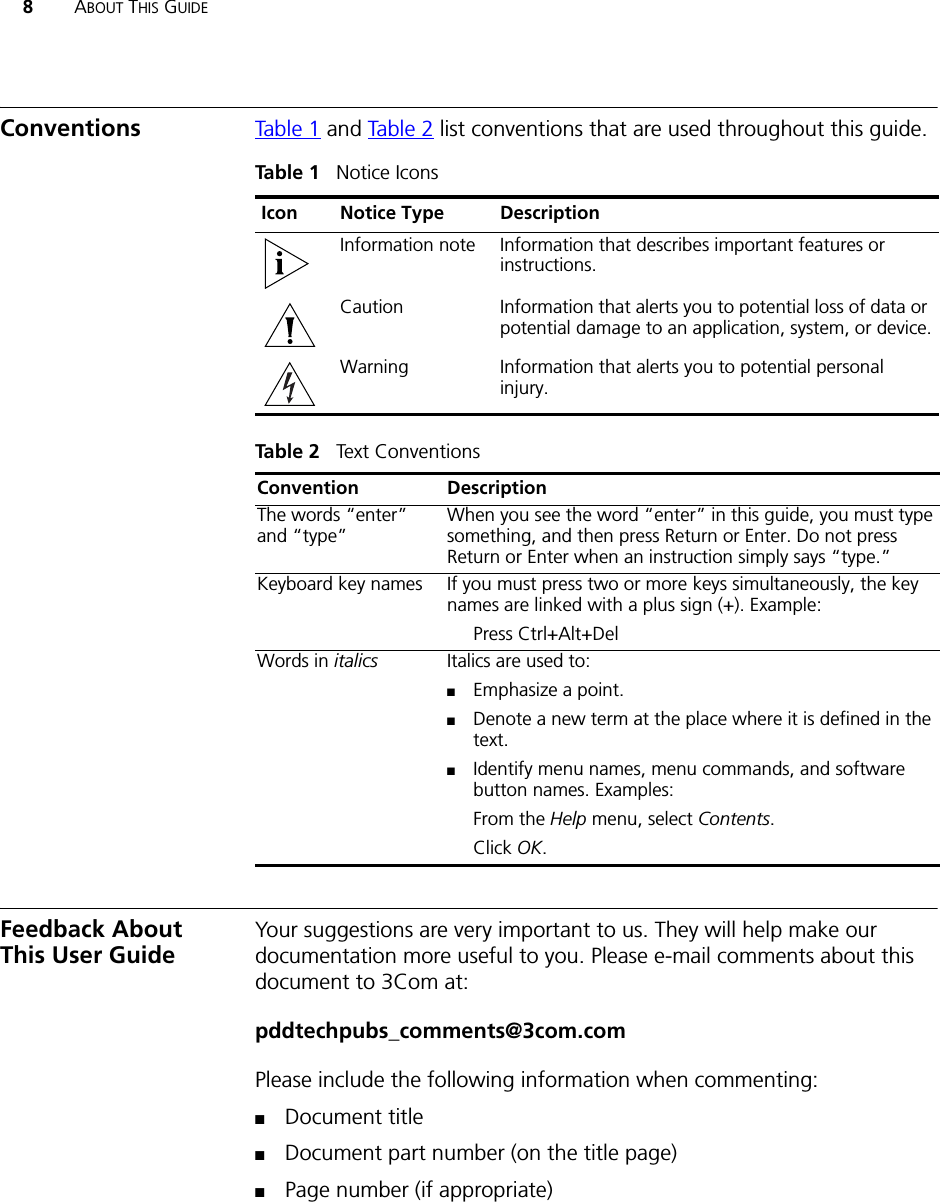 8ABOUT THIS GUIDEConventions Table 1 and Table 2 list conventions that are used throughout this guide.Feedback About This User GuideYour suggestions are very important to us. They will help make our documentation more useful to you. Please e-mail comments about this document to 3Com at:pddtechpubs_comments@3com.comPlease include the following information when commenting:■Document title■Document part number (on the title page)■Page number (if appropriate)Tab le 1   Notice IconsIcon Notice Type DescriptionInformation note Information that describes important features or instructions.Caution Information that alerts you to potential loss of data or potential damage to an application, system, or device.Warning Information that alerts you to potential personal injury.Tab le 2   Text ConventionsConvention DescriptionThe words “enter” and “type” When you see the word “enter” in this guide, you must type something, and then press Return or Enter. Do not press Return or Enter when an instruction simply says “type.”Keyboard key names If you must press two or more keys simultaneously, the key names are linked with a plus sign (+). Example:Press Ctrl+Alt+Del Words in italics Italics are used to:■Emphasize a point.■Denote a new term at the place where it is defined in the text.■Identify menu names, menu commands, and software button names. Examples:From the Help menu, select Contents.Click OK.