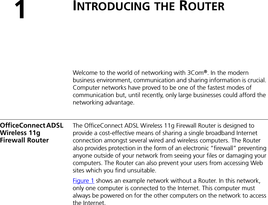 1INTRODUCING THE ROUTERWelcome to the world of networking with 3Com®. In the modern business environment, communication and sharing information is crucial. Computer networks have proved to be one of the fastest modes of communication but, until recently, only large businesses could afford the networking advantage.OfficeConnect ADSL Wireless 11g Firewall RouterThe OfficeConnect ADSL Wireless 11g Firewall Router is designed to provide a cost-effective means of sharing a single broadband Internet connection amongst several wired and wireless computers. The Router also provides protection in the form of an electronic “firewall” preventing anyone outside of your network from seeing your files or damaging your computers. The Router can also prevent your users from accessing Web sites which you find unsuitable.Figure 1 shows an example network without a Router. In this network, only one computer is connected to the Internet. This computer must always be powered on for the other computers on the network to access the Internet.