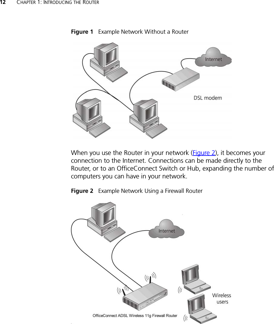 12 CHAPTER 1: INTRODUCING THE ROUTERFigure 1   Example Network Without a RouterWhen you use the Router in your network (Figure 2), it becomes your connection to the Internet. Connections can be made directly to the Router, or to an OfficeConnect Switch or Hub, expanding the number of computers you can have in your network.Figure 2   Example Network Using a Firewall Router