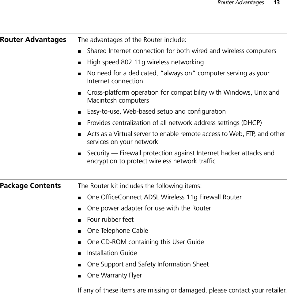 Router Advantages 13Router Advantages The advantages of the Router include:■Shared Internet connection for both wired and wireless computers■High speed 802.11g wireless networking■No need for a dedicated, “always on” computer serving as your Internet connection■Cross-platform operation for compatibility with Windows, Unix and Macintosh computers■Easy-to-use, Web-based setup and configuration■Provides centralization of all network address settings (DHCP)■Acts as a Virtual server to enable remote access to Web, FTP, and other services on your network■Security — Firewall protection against Internet hacker attacks and encryption to protect wireless network trafficPackage Contents The Router kit includes the following items:■One OfficeConnect ADSL Wireless 11g Firewall Router■One power adapter for use with the Router■Four rubber feet■One Telephone Cable■One CD-ROM containing this User Guide■Installation Guide■One Support and Safety Information Sheet■One Warranty FlyerIf any of these items are missing or damaged, please contact your retailer.