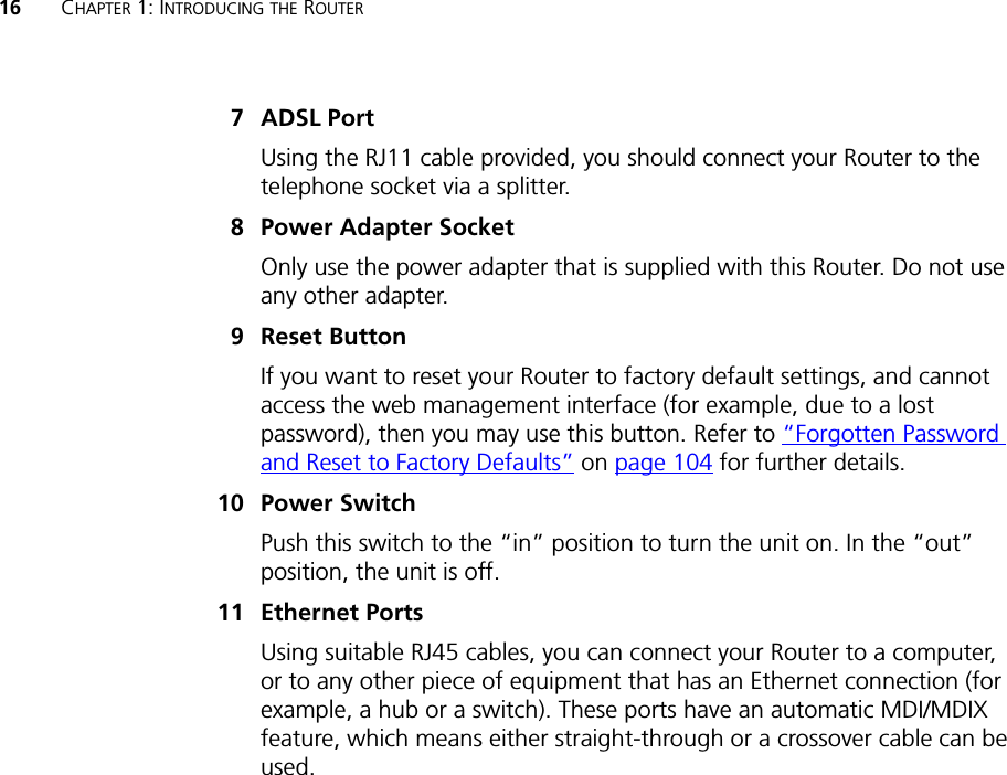 16 CHAPTER 1: INTRODUCING THE ROUTER7ADSL PortUsing the RJ11 cable provided, you should connect your Router to the telephone socket via a splitter.8 Power Adapter SocketOnly use the power adapter that is supplied with this Router. Do not use any other adapter.9 Reset ButtonIf you want to reset your Router to factory default settings, and cannot access the web management interface (for example, due to a lost password), then you may use this button. Refer to “Forgotten Password and Reset to Factory Defaults” on page 104 for further details.10 Power SwitchPush this switch to the “in” position to turn the unit on. In the “out” position, the unit is off.11 Ethernet PortsUsing suitable RJ45 cables, you can connect your Router to a computer, or to any other piece of equipment that has an Ethernet connection (for example, a hub or a switch). These ports have an automatic MDI/MDIX feature, which means either straight-through or a crossover cable can be used.