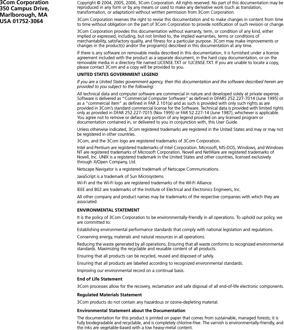 3Com Corporation350 Campus Drive,Marlborough, MAUSA 01752-3064Copyright © 2004, 2005, 2006, 3Com Corporation. All rights reserved. No part of this documentation may be reproduced in any form or by any means or used to make any derivative work (such as translation, transformation, or adaptation) without written permission from 3Com Corporation.3Com Corporation reserves the right to revise this documentation and to make changes in content from time to time without obligation on the part of 3Com Corporation to provide notification of such revision or change.3Com Corporation provides this documentation without warranty, term, or condition of any kind, either implied or expressed, including, but not limited to, the implied warranties, terms or conditions of merchantability, satisfactory quality, and fitness for a particular purpose. 3Com may make improvements or changes in the product(s) and/or the program(s) described in this documentation at any time.If there is any software on removable media described in this documentation, it is furnished under a license agreement included with the product as a separate document, in the hard copy documentation, or on the removable media in a directory file named LICENSE.TXT or !LICENSE.TXT. If you are unable to locate a copy, please contact 3Com and a copy will be provided to you.UNITED STATES GOVERNMENT LEGENDIf you are a United States government agency, then this documentation and the software described herein are provided to you subject to the following: All technical data and computer software are commercial in nature and developed solely at private expense. Software is delivered as “Commercial Computer Software” as defined in DFARS 252.227-7014 (June 1995) or as a “commercial item” as defined in FAR 2.101(a) and as such is provided with only such rights as are provided in 3Com’s standard commercial license for the Software. Technical data is provided with limited rights only as provided in DFAR 252.227-7015 (Nov 1995) or FAR 52.227-14 (June 1987), whichever is applicable. You agree not to remove or deface any portion of any legend provided on any licensed program or documentation contained in, or delivered to you in conjunction with, this User Guide.Unless otherwise indicated, 3Com registered trademarks are registered in the United States and may or may not be registered in other countries.3Com, and the 3Com logo are registered trademarks of 3Com Corporation. Intel and Pentium are registered trademarks of Intel Corporation. Microsoft, MS-DOS, Windows, and Windows NT are registered trademarks of Microsoft Corporation. Novell and NetWare are registered trademarks of Novell, Inc. UNIX is a registered trademark in the United States and other countries, licensed exclusively through X/Open Company, Ltd.Netscape Navigator is a registered trademark of Netscape Communications.JavaScript is a trademark of Sun MicrosystemsWi-Fi and the Wi-Fi logo are registered trademarks of the WI-Fi Alliance.IEEE and 802 are trademarks of the Institute of Electrical and Electronics Engineers, Inc.All other company and product names may be trademarks of the respective companies with which they are associated.ENVIRONMENTAL STATEMENTIt is the policy of 3Com Corporation to be environmentally-friendly in all operations. To uphold our policy, we are committed to:Establishing environmental performance standards that comply with national legislation and regulations.Conserving energy, materials and natural resources in all operations.Reducing the waste generated by all operations. Ensuring that all waste conforms to recognized environmental standards. Maximizing the recyclable and reusable content of all products.Ensuring that all products can be recycled, reused and disposed of safely.Ensuring that all products are labelled according to recognized environmental standards.Improving our environmental record on a continual basis.End of Life Statement3Com processes allow for the recovery, reclamation and safe disposal of all end-of-life electronic components.Regulated Materials Statement3Com products do not contain any hazardous or ozone-depleting material.Environmental Statement about the DocumentationThe documentation for this product is printed on paper that comes from sustainable, managed forests; it is fully biodegradable and recyclable, and is completely chlorine-free. The varnish is environmentally-friendly, and the inks are vegetable-based with a low heavy-metal content.