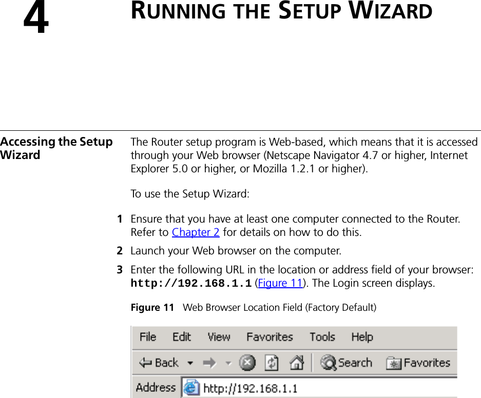 4RUNNING THE SETUP WIZARDAccessing the Setup WizardThe Router setup program is Web-based, which means that it is accessed through your Web browser (Netscape Navigator 4.7 or higher, Internet Explorer 5.0 or higher, or Mozilla 1.2.1 or higher). To use the Setup Wizard:1Ensure that you have at least one computer connected to the Router. Refer to Chapter 2 for details on how to do this.2Launch your Web browser on the computer. 3Enter the following URL in the location or address field of your browser: http://192.168.1.1 (Figure 11). The Login screen displays.Figure 11   Web Browser Location Field (Factory Default)