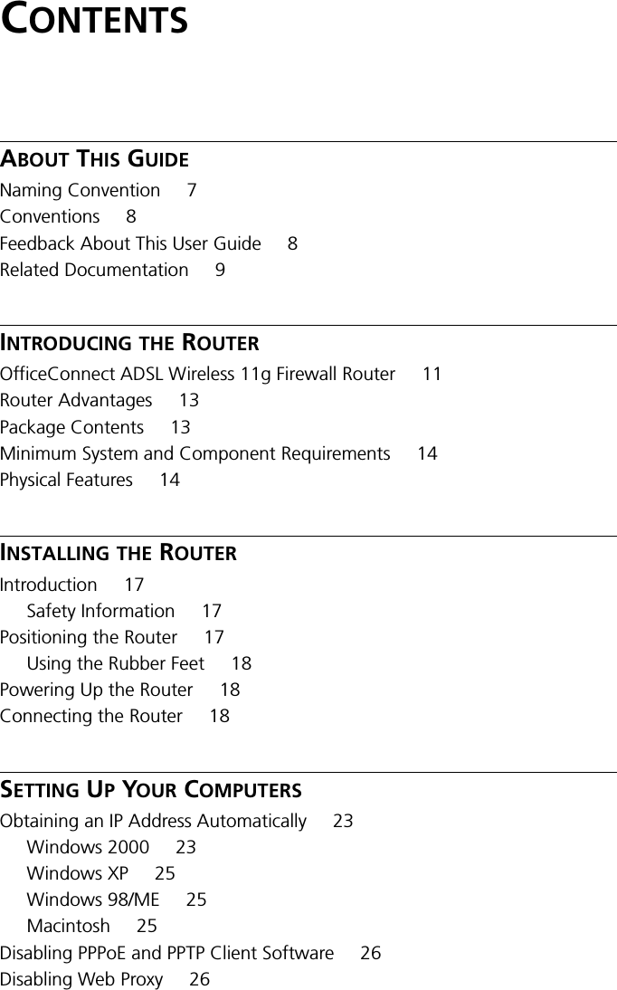 CONTENTSABOUT THIS GUIDENaming Convention 7Conventions 8Feedback About This User Guide 8Related Documentation 9INTRODUCING THE ROUTEROfficeConnect ADSL Wireless 11g Firewall Router 11Router Advantages 13Package Contents 13Minimum System and Component Requirements 14Physical Features 14INSTALLING THE ROUTERIntroduction 17Safety Information 17Positioning the Router 17Using the Rubber Feet 18Powering Up the Router 18Connecting the Router 18SETTING UP YOUR COMPUTERSObtaining an IP Address Automatically 23Windows 2000 23Windows XP 25Windows 98/ME 25Macintosh 25Disabling PPPoE and PPTP Client Software 26Disabling Web Proxy 26