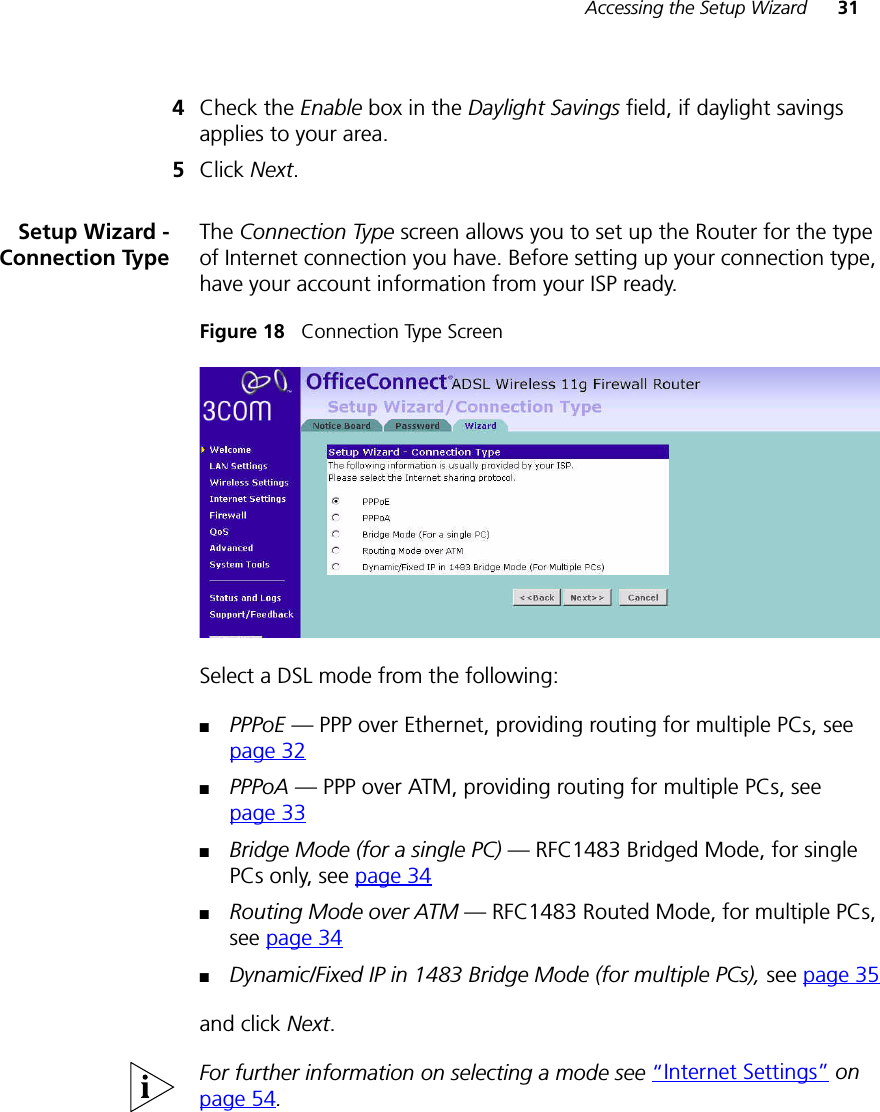 Accessing the Setup Wizard 314Check the Enable box in the Daylight Savings field, if daylight savings applies to your area.5Click Next.Setup Wizard -Connection TypeThe Connection Type screen allows you to set up the Router for the type of Internet connection you have. Before setting up your connection type, have your account information from your ISP ready.Figure 18   Connection Type Screen Select a DSL mode from the following:■PPPoE — PPP over Ethernet, providing routing for multiple PCs, see page 32■PPPoA — PPP over ATM, providing routing for multiple PCs, see page 33■Bridge Mode (for a single PC) — RFC1483 Bridged Mode, for single PCs only, see page 34■Routing Mode over ATM — RFC1483 Routed Mode, for multiple PCs, see page 34■Dynamic/Fixed IP in 1483 Bridge Mode (for multiple PCs), see page 35and click Next. For further information on selecting a mode see “Internet Settings” on page 54.