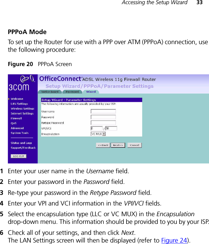 Accessing the Setup Wizard 33PPPoA ModeTo set up the Router for use with a PPP over ATM (PPPoA) connection, use the following procedure:Figure 20   PPPoA Screen1Enter your user name in the Username field.2Enter your password in the Password field.3Re-type your password in the Retype Password field.4Enter your VPI and VCI information in the VPI/VCI fields.5Select the encapsulation type (LLC or VC MUX) in the Encapsulation drop-down menu. This information should be provided to you by your ISP.6Check all of your settings, and then click Next. The LAN Settings screen will then be displayed (refer to Figure 24).