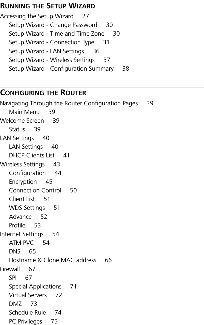 RUNNING THE SETUP WIZARDAccessing the Setup Wizard 27Setup Wizard - Change Password 30Setup Wizard - Time and Time Zone 30Setup Wizard - Connection Type 31Setup Wizard - LAN Settings 36Setup Wizard - Wireless Settings 37Setup Wizard - Configuration Summary 38CONFIGURING THE ROUTERNavigating Through the Router Configuration Pages 39Main Menu 39Welcome Screen 39Status 39LAN Settings 40LAN Settings 40DHCP Clients List 41Wireless Settings 43Configuration 44Encryption 45Connection Control 50Client List 51WDS Settings 51Advance 52Profile 53Internet Settings 54ATM PVC 54DNS 65Hostname &amp; Clone MAC address 66Firewall 67SPI 67Special Applications 71Virtual Servers 72DMZ 73Schedule Rule 74PC Privileges 75