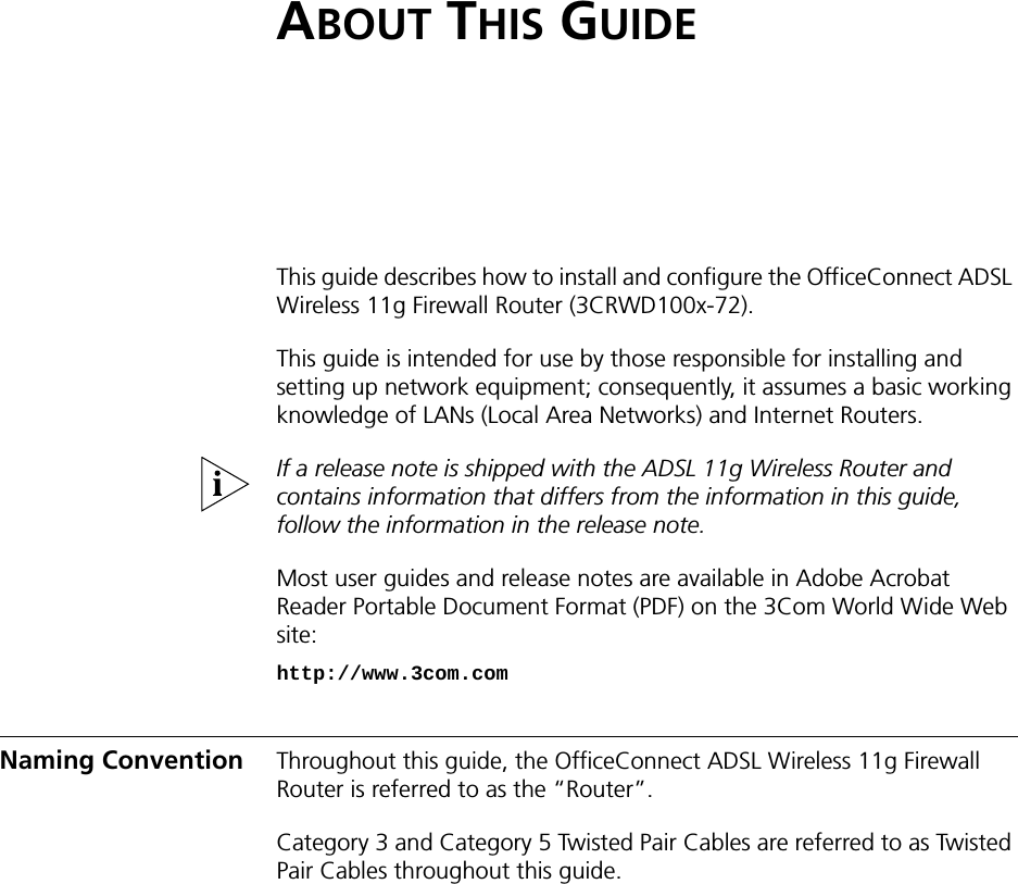 ABOUT THIS GUIDEThis guide describes how to install and configure the OfficeConnect ADSL Wireless 11g Firewall Router (3CRWD100x-72).This guide is intended for use by those responsible for installing and setting up network equipment; consequently, it assumes a basic working knowledge of LANs (Local Area Networks) and Internet Routers.If a release note is shipped with the ADSL 11g Wireless Router and contains information that differs from the information in this guide, follow the information in the release note.Most user guides and release notes are available in Adobe Acrobat Reader Portable Document Format (PDF) on the 3Com World Wide Web site:http://www.3com.comNaming Convention Throughout this guide, the OfficeConnect ADSL Wireless 11g Firewall Router is referred to as the “Router”.Category 3 and Category 5 Twisted Pair Cables are referred to as Twisted Pair Cables throughout this guide.