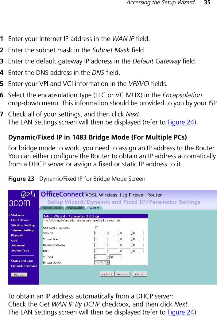 Accessing the Setup Wizard 351Enter your Internet IP address in the WAN IP field.2Enter the subnet mask in the Subnet Mask field.3Enter the default gateway IP address in the Default Gateway field.4Enter the DNS address in the DNS field.5Enter your VPI and VCI information in the VPI/VCI fields.6Select the encapsulation type (LLC or VC MUX) in the Encapsulation drop-down menu. This information should be provided to you by your ISP.7Check all of your settings, and then click Next. The LAN Settings screen will then be displayed (refer to Figure 24).Dynamic/Fixed IP in 1483 Bridge Mode (For Multiple PCs)For bridge mode to work, you need to assign an IP address to the Router. You can either configure the Router to obtain an IP address automatically from a DHCP server or assign a fixed or static IP address to it.Figure 23   Dynamic/Fixed IP for Bridge Mode ScreenTo obtain an IP address automatically from a DHCP server:Check the Get WAN IP By DCHP checkbox, and then click Next. The LAN Settings screen will then be displayed (refer to Figure 24). 