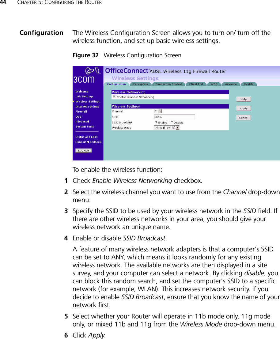 44 CHAPTER 5: CONFIGURING THE ROUTERConfiguration The Wireless Configuration Screen allows you to turn on/ turn off the wireless function, and set up basic wireless settings.Figure 32   Wireless Configuration ScreenTo enable the wireless function:1Check Enable Wireless Networking checkbox.2Select the wireless channel you want to use from the Channel drop-down menu.3Specify the SSID to be used by your wireless network in the SSID field. If there are other wireless networks in your area, you should give your wireless network an unique name.4Enable or disable SSID Broadcast.A feature of many wireless network adapters is that a computer&apos;s SSID can be set to ANY, which means it looks randomly for any existing wireless network. The available networks are then displayed in a site survey, and your computer can select a network. By clicking disable, you can block this random search, and set the computer&apos;s SSID to a specific network (for example, WLAN). This increases network security. If you decide to enable SSID Broadcast, ensure that you know the name of your network first.5Select whether your Router will operate in 11b mode only, 11g mode only, or mixed 11b and 11g from the Wireless Mode drop-down menu.6Click Apply.