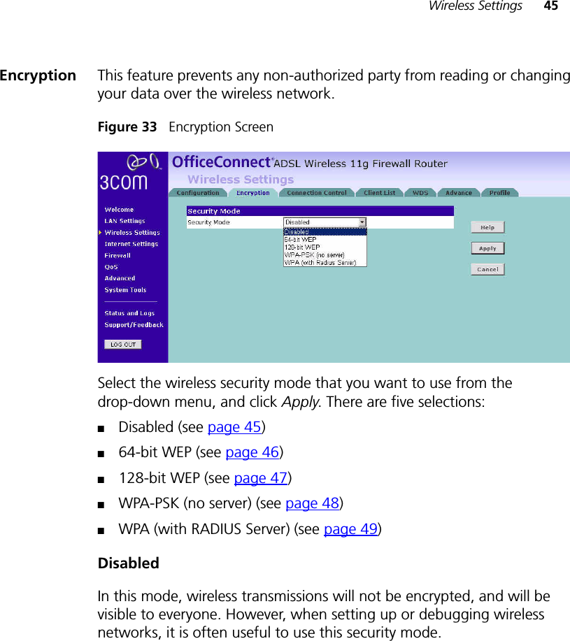 Wireless Settings 45Encryption This feature prevents any non-authorized party from reading or changing your data over the wireless network.Figure 33   Encryption ScreenSelect the wireless security mode that you want to use from the drop-down menu, and click Apply. There are five selections:■Disabled (see page 45)■64-bit WEP (see page 46)■128-bit WEP (see page 47)■WPA-PSK (no server) (see page 48)■WPA (with RADIUS Server) (see page 49)DisabledIn this mode, wireless transmissions will not be encrypted, and will be visible to everyone. However, when setting up or debugging wireless networks, it is often useful to use this security mode.