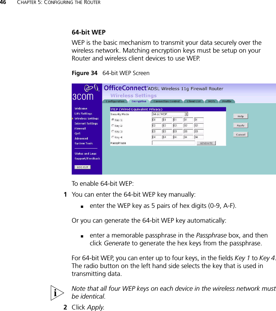 46 CHAPTER 5: CONFIGURING THE ROUTER64-bit WEPWEP is the basic mechanism to transmit your data securely over the wireless network. Matching encryption keys must be setup on your Router and wireless client devices to use WEP.Figure 34   64-bit WEP ScreenTo enable 64-bit WEP:1You can enter the 64-bit WEP key manually:■enter the WEP key as 5 pairs of hex digits (0-9, A-F).Or you can generate the 64-bit WEP key automatically: ■enter a memorable passphrase in the Passphrase box, and then click Generate to generate the hex keys from the passphrase.For 64-bit WEP, you can enter up to four keys, in the fields Key 1 to Key 4. The radio button on the left hand side selects the key that is used in transmitting data.Note that all four WEP keys on each device in the wireless network must be identical.2Click Apply.