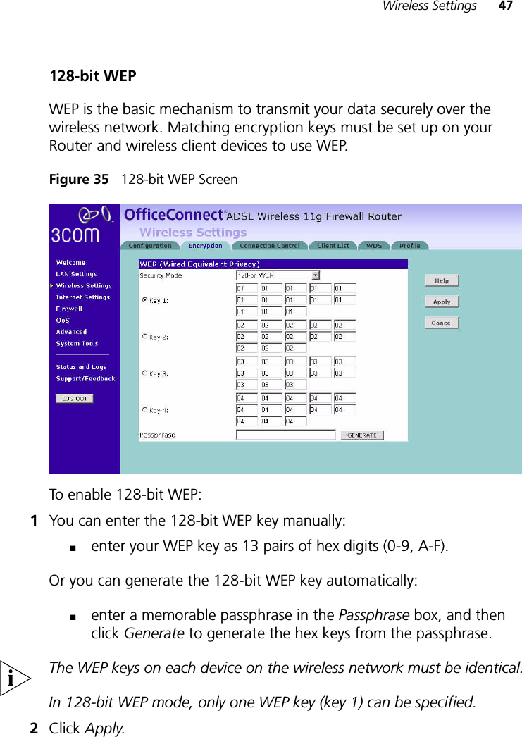 Wireless Settings 47128-bit WEPWEP is the basic mechanism to transmit your data securely over the wireless network. Matching encryption keys must be set up on your Router and wireless client devices to use WEP.Figure 35   128-bit WEP ScreenTo enable 128-bit WEP: 1You can enter the 128-bit WEP key manually:■enter your WEP key as 13 pairs of hex digits (0-9, A-F).Or you can generate the 128-bit WEP key automatically: ■enter a memorable passphrase in the Passphrase box, and then click Generate to generate the hex keys from the passphrase.The WEP keys on each device on the wireless network must be identical.In 128-bit WEP mode, only one WEP key (key 1) can be specified.2Click Apply.