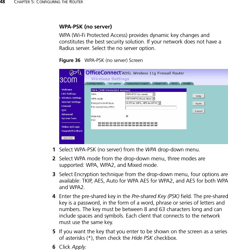 48 CHAPTER 5: CONFIGURING THE ROUTERWPA-PSK (no server)WPA (Wi-Fi Protected Access) provides dynamic key changes and constitutes the best security solution. If your network does not have a Radius server. Select the no server option. Figure 36   WPA-PSK (no server) Screen 1Select WPA-PSK (no server) from the WPA drop-down menu.2Select WPA mode from the drop-down menu, three modes are supported: WPA, WPA2, and Mixed mode.3Select Encryption technique from the drop-down menu, four options are available: TKIP, AES, Auto for WPA AES for WPA2, and AES for both WPA and WPA2.4Enter the pre-shared key in the Pre-shared Key (PSK) field. The pre-shared key is a password, in the form of a word, phrase or series of letters and numbers. The key must be between 8 and 63 characters long and can include spaces and symbols. Each client that connects to the network must use the same key.5If you want the key that you enter to be shown on the screen as a series of asterisks (*), then check the Hide PSK checkbox. 6Click Apply.