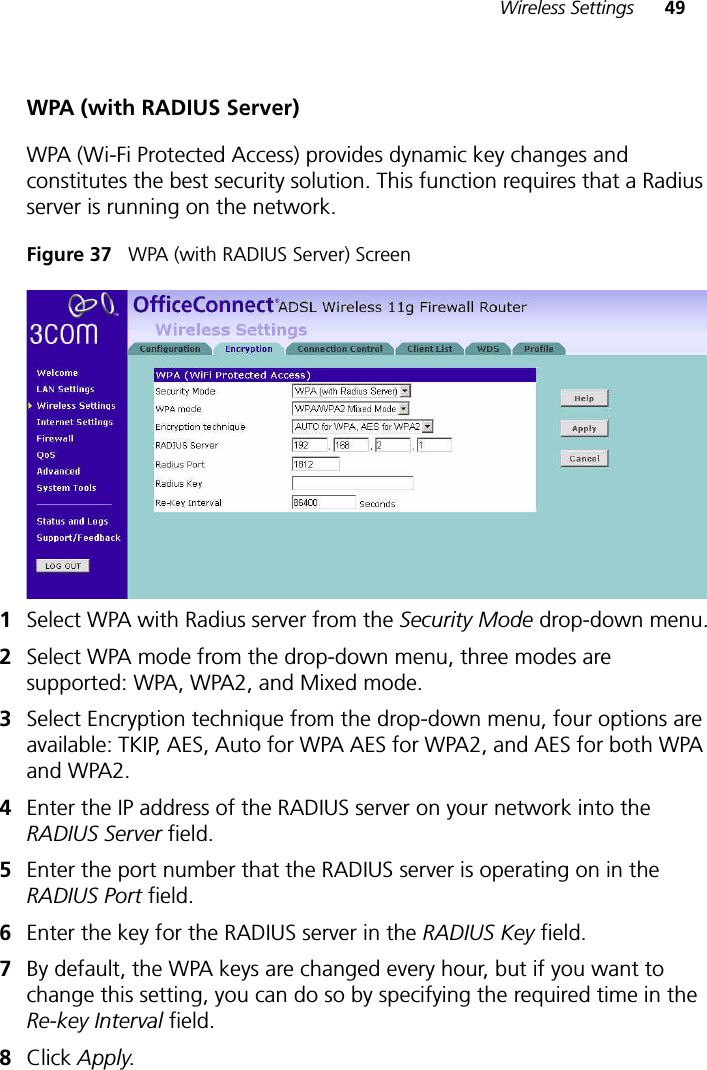 Wireless Settings 49WPA (with RADIUS Server)WPA (Wi-Fi Protected Access) provides dynamic key changes and constitutes the best security solution. This function requires that a Radius server is running on the network.Figure 37   WPA (with RADIUS Server) Screen1Select WPA with Radius server from the Security Mode drop-down menu.2Select WPA mode from the drop-down menu, three modes are supported: WPA, WPA2, and Mixed mode.3Select Encryption technique from the drop-down menu, four options are available: TKIP, AES, Auto for WPA AES for WPA2, and AES for both WPA and WPA2.4Enter the IP address of the RADIUS server on your network into the RADIUS Server field.5Enter the port number that the RADIUS server is operating on in the RADIUS Port field.6Enter the key for the RADIUS server in the RADIUS Key field.7By default, the WPA keys are changed every hour, but if you want to change this setting, you can do so by specifying the required time in the Re-key Interval field. 8Click Apply.