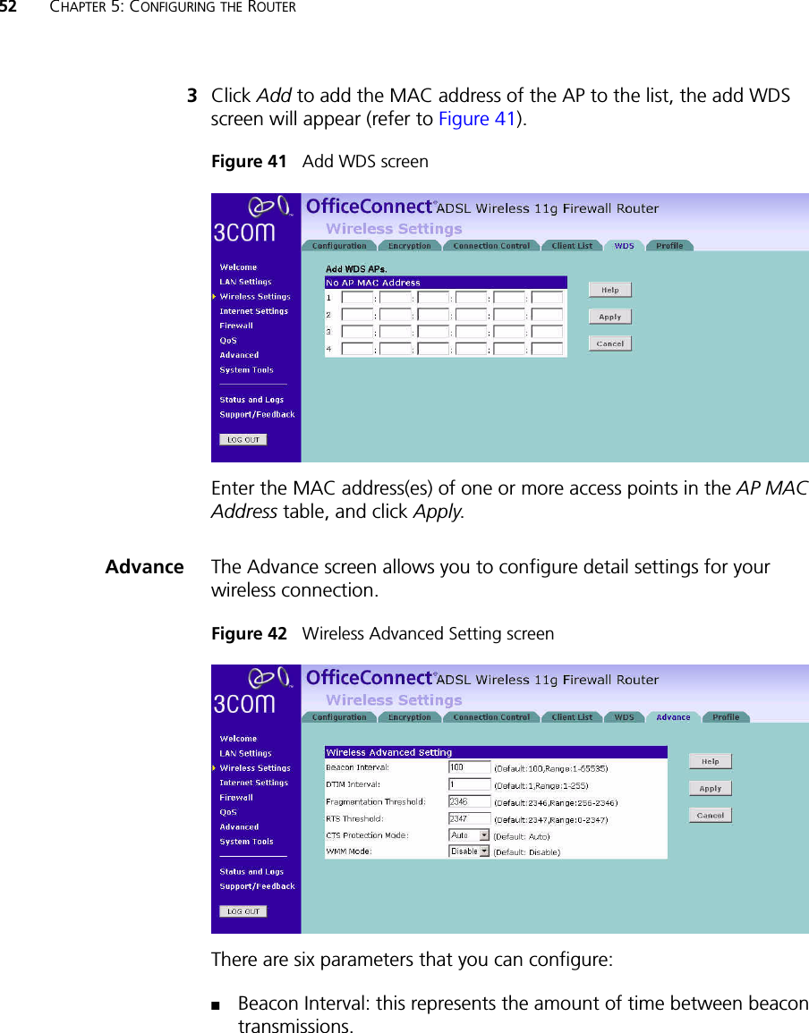 52 CHAPTER 5: CONFIGURING THE ROUTER3Click Add to add the MAC address of the AP to the list, the add WDS screen will appear (refer to Figure 41).Figure 41   Add WDS screen Enter the MAC address(es) of one or more access points in the AP MAC Address table, and click Apply.Advance The Advance screen allows you to configure detail settings for your wireless connection. Figure 42   Wireless Advanced Setting screen There are six parameters that you can configure: ■Beacon Interval: this represents the amount of time between beacon transmissions. 