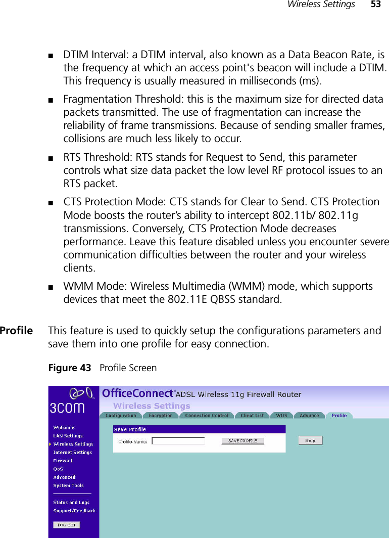 Wireless Settings 53■DTIM Interval: a DTIM interval, also known as a Data Beacon Rate, is the frequency at which an access point&apos;s beacon will include a DTIM. This frequency is usually measured in milliseconds (ms).■Fragmentation Threshold: this is the maximum size for directed data packets transmitted. The use of fragmentation can increase the reliability of frame transmissions. Because of sending smaller frames, collisions are much less likely to occur. ■RTS Threshold: RTS stands for Request to Send, this parameter controls what size data packet the low level RF protocol issues to an RTS packet.■CTS Protection Mode: CTS stands for Clear to Send. CTS Protection Mode boosts the router’s ability to intercept 802.11b/ 802.11g transmissions. Conversely, CTS Protection Mode decreases performance. Leave this feature disabled unless you encounter severe communication difficulties between the router and your wireless clients.■WMM Mode: Wireless Multimedia (WMM) mode, which supports devices that meet the 802.11E QBSS standard. Profile This feature is used to quickly setup the configurations parameters and save them into one profile for easy connection. Figure 43   Profile Screen 