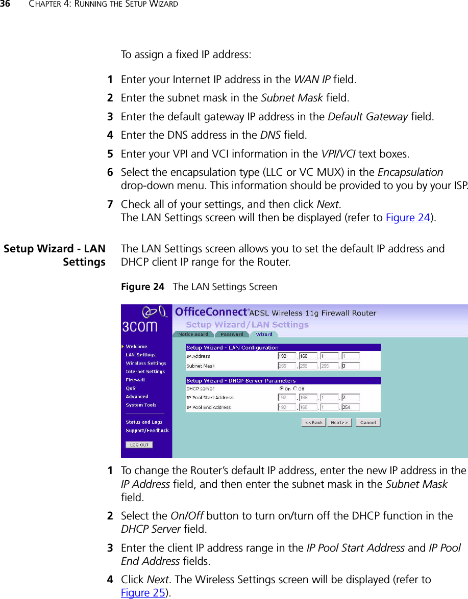 36 CHAPTER 4: RUNNING THE SETUP WIZARDTo assign a fixed IP address:1Enter your Internet IP address in the WAN IP field.2Enter the subnet mask in the Subnet Mask field.3Enter the default gateway IP address in the Default Gateway field.4Enter the DNS address in the DNS field.5Enter your VPI and VCI information in the VPI/VCI text boxes.6Select the encapsulation type (LLC or VC MUX) in the Encapsulation drop-down menu. This information should be provided to you by your ISP.7Check all of your settings, and then click Next. The LAN Settings screen will then be displayed (refer to Figure 24).Setup Wizard - LANSettingsThe LAN Settings screen allows you to set the default IP address and DHCP client IP range for the Router.Figure 24   The LAN Settings Screen1To change the Router’s default IP address, enter the new IP address in the IP Address field, and then enter the subnet mask in the Subnet Mask field.2Select the On/Off button to turn on/turn off the DHCP function in the DHCP Server field. 3Enter the client IP address range in the IP Pool Start Address and IP Pool End Address fields. 4Click Next. The Wireless Settings screen will be displayed (refer to Figure 25).