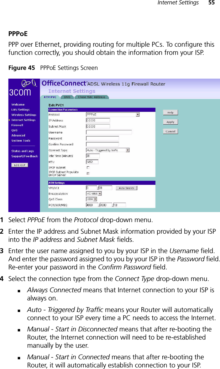 Internet Settings 55PPPoEPPP over Ethernet, providing routing for multiple PCs. To configure this function correctly, you should obtain the information from your ISP. Figure 45   PPPoE Settings Screen1Select PPPoE from the Protocol drop-down menu.2Enter the IP address and Subnet Mask information provided by your ISP into the IP address and Subnet Mask fields.3Enter the user name assigned to you by your ISP in the Username field. And enter the password assigned to you by your ISP in the Password field. Re-enter your password in the Confirm Password field.4Select the connection type from the Connect Type drop-down menu.■Always Connected means that Internet connection to your ISP is always on. ■Auto - Triggered by Traffic means your Router will automatically connect to your ISP every time a PC needs to access the Internet.■Manual - Start in Disconnected means that after re-booting the Router, the Internet connection will need to be re-established manually by the user.■Manual - Start in Connected means that after re-booting the Router, it will automatically establish connection to your ISP. 